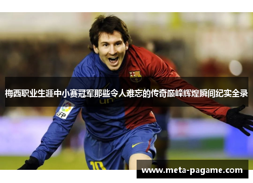 梅西职业生涯中小赛冠军那些令人难忘的传奇巅峰辉煌瞬间纪实全录