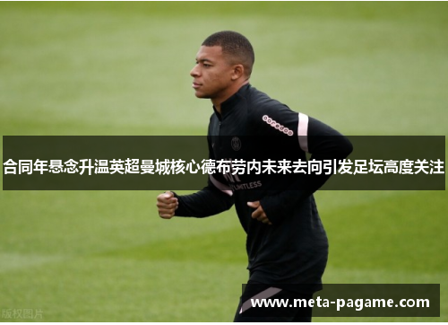 合同年悬念升温英超曼城核心德布劳内未来去向引发足坛高度关注