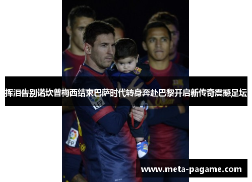 挥泪告别诺坎普梅西结束巴萨时代转身奔赴巴黎开启新传奇震撼足坛 挥泪告别诺坎普梅西结束巴萨时代转身奔赴巴黎开启新传奇震撼足坛