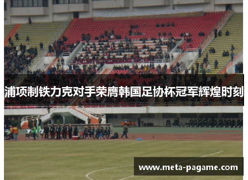 浦项制铁力克对手荣膺韩国足协杯冠军辉煌时刻